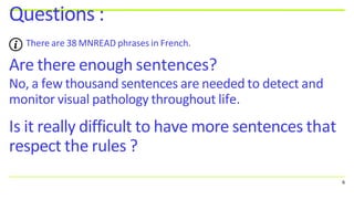 Are there enough sentences?
No, a few thousand sentences are needed to detect and
monitor visual pathology throughout life.
Is it really difficult to have more sentences that
respect the rules ?
Questions :
There are 38 MNREAD phrases in French.
6
 