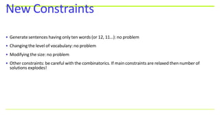 • Generate sentences having only ten words (or 12, 11…): no problem
• Changing the level of vocabulary: no problem
• Modifying the size: no problem
• Other constraints: be careful with the combinatorics. If main constraints are relaxed then number of
solutions explodes!
New Constraints
 