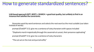 How to generate standardized sentences?
8
LLM-based approach (GPT, BERT) + SEARCH := good text quality, but unlikely to find in an
instance that satisfies the constraints.
Generates word-by-word sentences and selects the next word as the most suitable (use token
instead of words)
prompt (ChatGPT 3.5): give me a sentence of sixty characters with spaces included
“Elephants march majestically through the savannah at sunset, their presence captivating”
prompt (ChatGPT 3.5): give me a sentence of sixty characters
“The cat sat on the mat and purred softly”
 