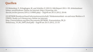 Quellen
[1] Bohulskyy, Y., Erlinghagen, M. und Scheller, F. (2011): IAQ-Report 2011- 03: Arbeitnehmer
immer unzufriedener. Online im Internet: http://www.iaq. uni-
due.de/archiv/presse/2011/110802.php⟩ – Zugriff am 20.11.2012, 20:46
[2] BITKOM Bundesverband Informationswirtschaft, Telekommunikati- on und neue Medien e.V.
(2009): Studie zu E-Democracy. Online im Internet:
http://www.bitkom.org/files/documents/BITKOM_ Praesentation_PK_E-
Democracy_19_08_2009_final.pdf⟩ – Zugriff am 20.11.2012, 21:55
 