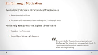 Einführung :: Motivation
Persönliche Erfahrung in hierarchischen Organisationen

   • Resultierende Probleme

   • Suche nach Alternativen & Untersuchung der Praxistauglichkeit

Anwendung der Ergebnisse im eigenen Unternehmen

   • Adaption von Prozessen




                                                      “
   • Auswahl von Software-Werkzeugen

                                                            Demokratische Unternehmensorganisationen –
                                                            Einfluss auf die Mitarbeiterzufriedenheit durch IT-
                                                            Systeme zur Information, Diskussion und
                                                            Entscheidungsfindung
 