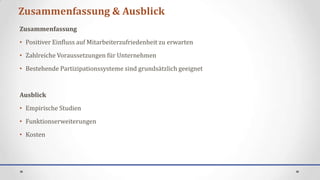 Zusammenfassung & Ausblick
Zusammenfassung
• Positiver Einfluss auf Mitarbeiterzufriedenheit zu erwarten
• Zahlreiche Voraussetzungen für Unternehmen
• Bestehende Partizipationssysteme sind grundsätzlich geeignet


Ausblick
• Empirische Studien
• Funktionserweiterungen
• Kosten
 