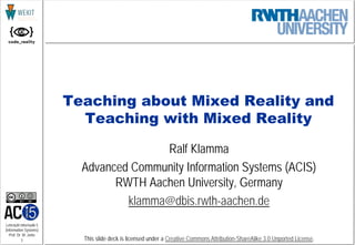 1
Lehrstuhl Informatik 5
(Information Systems)
Prof. Dr. M. Jarke
This slide deck is licensed under a Creative Commons Attribution-ShareAlike 3.0 Unported License.
Teaching about Mixed Reality and
Teaching with Mixed Reality
Ralf Klamma
Advanced Community Information Systems (ACIS)
RWTH Aachen University, Germany
klamma@dbis.rwth-aachen.de
 