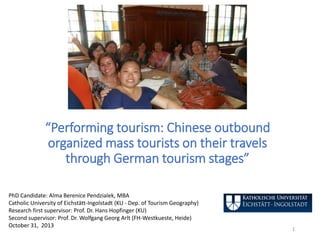 “Performing tourism: Chinese outbound
organized mass tourists on their travels
through German tourism stages”
PhD Candidate: Alma Berenice Pendzialek, MBA
Catholic University of Eichstätt-Ingolstadt (KU - Dep. of Tourism Geography)
Research first supervisor: Prof. Dr. Hans Hopfinger (KU)
Second supervisor: Prof. Dr. Wolfgang Georg Arlt (FH-Westkueste, Heide)
October 31, 2013
1
 