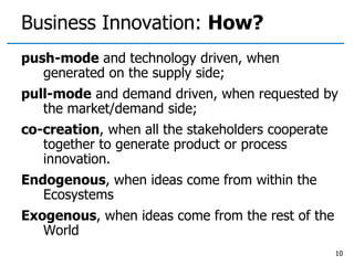 Business Innovation: How?
push-mode and technology driven, when
generated on the supply side;
pull-mode and demand driven, when requested by
the market/demand side;
co-creation, when all the stakeholders cooperate
together to generate product or process
innovation.
Endogenous, when ideas come from within the
Ecosystems
Exogenous, when ideas come from the rest of the
World
10
 