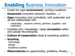 Enabling Business Innovation
• Create the right environment, working conditions
• Grassroots innovation (beyond Toyotism ...)
• Open innovation (but controlled), with systematic and
ad-hoc relationships with
• universities , research centres, partners, suppliers and
customers
• Facilitate info / knowledge / ideas circulation within
and outside the enterprise
• Culture of cooperation (tools & rewarding system)
• Scouting
Technology
Market
Excellence centres
• Observatories on opportunities, problems, threats, ...
12
 