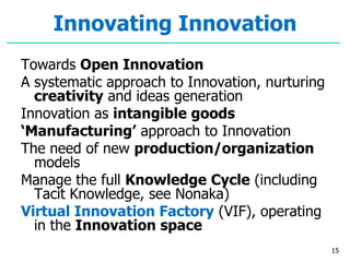 Innovating Innovation
Towards Open Innovation
A systematic approach to Innovation, nurturing
creativity and ideas generation
Innovation as intangible goods
‘Manufacturing’ approach to Innovation
The need of new production/organization
models
Manage the full Knowledge Cycle (including
Tacit Knowledge, see Nonaka)
Virtual Innovation Factory (VIF), operating
in the Innovation space
15
 