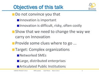 ©BIVEE PROJECT 2013 WP8 Update Geoff Ward March 2013 2
Objectives of this talk
Do not convince you that
Innovation is important
Innovation is difficult, risky, often costly
Show that we need to change the way we
carry on Innovation
Provide some clues where to go ...
Target: Complex organizations
Networked SMEs
Large, distributed enterprises
Articulated Public Institutions
 