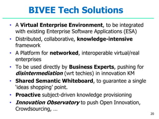 BIVEE Tech Solutions
• A Virtual Enterprise Environment, to be integrated
with existing Enterprise Software Applications (ESA)
• Distributed, collaborative, knowledge-intensive
framework
• A Platform for networked, interoperable virtual/real
enterprises
• To be used directly by Business Experts, pushing for
disintermediation (wrt techies) in innovation KM
• Shared Semantic Whiteboard, to guarantee a single
‘ideas shopping’ point.
• Proactive subject-driven knowledge provisioning
• Innovation Observatory to push Open Innovation,
Crowdsourcing, …
20
 
