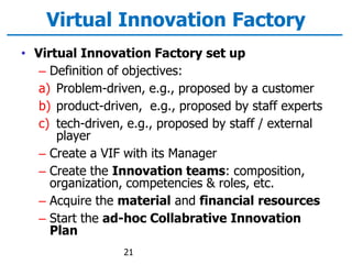 Virtual Innovation Factory
• Virtual Innovation Factory set up
– Definition of objectives:
a) Problem-driven, e.g., proposed by a customer
b) product-driven, e.g., proposed by staff experts
c) tech-driven, e.g., proposed by staff / external
player
– Create a VIF with its Manager
– Create the Innovation teams: composition,
organization, competencies & roles, etc.
– Acquire the material and financial resources
– Start the ad-hoc Collabrative Innovation
Plan
21
 