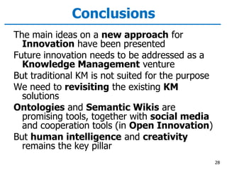 Conclusions
The main ideas on a new approach for
Innovation have been presented
Future innovation needs to be addressed as a
Knowledge Management venture
But traditional KM is not suited for the purpose
We need to revisiting the existing KM
solutions
Ontologies and Semantic Wikis are
promising tools, together with social media
and cooperation tools (in Open Innovation)
But human intelligence and creativity
remains the key pillar
28
 