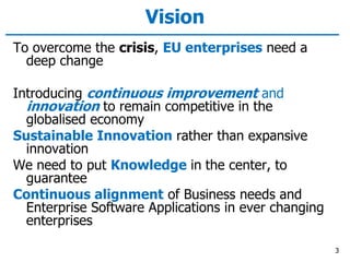 Vision
To overcome the crisis, EU enterprises need a
deep change
Introducing continuous improvement and
innovation to remain competitive in the
globalised economy
Sustainable Innovation rather than expansive
innovation
We need to put Knowledge in the center, to
guarantee
Continuous alignment of Business needs and
Enterprise Software Applications in ever changing
enterprises
3
 