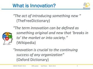 ©BIVEE PROJECT 2013 WP8 Update Geoff Ward March 2013 4
What is Innovation?
“The act of introducing something new “
(TheFreeDictionary)
“The term innovation can be defined as
something original and new that ‘breaks in
to’ the market or into society.”
(Wikipedia)
“Innovation is crucial to the continuing
success of any organization”
(Oxford Dictionary)
 