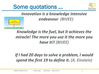 ©BIVEE PROJECT 2013 WP8 Update Geoff Ward March 2013 5
Some quotations ...
Innovation is a knowledge intensive
endeavour (BIVEE)
Knowledge is the fuel, but it achieves the
miracle! The more you use it the more you
have it!! (BIVEE)
If I had 20 days to solve a problem, I would
spend the first 19 to define it. (A. Einstein)
 