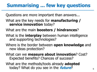 Summarising ... few key questions
Questions are more important than answers...
What are the key needs for manufacturing /
service innovation today?
What are the main boosters / hindrances?
What is the interplay between human intelligence
and supporting technologies?
Where is the border between open knowledge and
new ideas protection?
What can we measure about innovation? Cost?
Expected benefits? Chances of success?
What are the methods/tools already adopted
today? What do you see in the future? 6
 