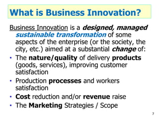 What is Business Innovation?
Business Innovation is a designed, managed
sustainable transformation of some
aspects of the enterprise (or the society, the
city, etc.) aimed at a substantial change of:
• The nature/quality of delivery products
(goods, services), improving customer
satisfaction
• Production processes and workers
satisfaction
• Cost reduction and/or revenue raise
• The Marketing Strategies / Scope
7
 