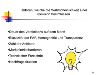 12
Faktoren, welche die Wahrscheinlichkeit einer
Kollusion beeinflussen
Dauer des Verbleibens auf dem Markt
Elastizität der PAF, Homogenität und Transparenz
Zahl der Anbieter
Markteintrittsbarrieren
Technischer Fortschritt
Nachfragesituation
 