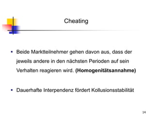 14
 Beide Marktteilnehmer gehen davon aus, dass der
jeweils andere in den nächsten Perioden auf sein
Verhalten reagieren wird. (Homogenitätsannahme)
 Dauerhafte Interpendenz fördert Kollusionsstabilität
Cheating
 