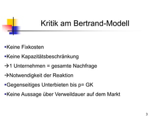 3
Kritik am Bertrand-Modell
Keine Fixkosten
Keine Kapazitätsbeschränkung
1 Unternehmen = gesamte Nachfrage
Notwendigkeit der Reaktion
Gegenseitiges Unterbieten bis p= GK
Keine Aussage über Verweildauer auf dem Markt
 