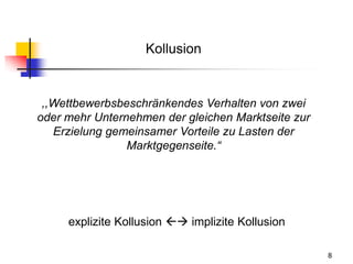 8
Kollusion
,,Wettbewerbsbeschränkendes Verhalten von zwei
oder mehr Unternehmen der gleichen Marktseite zur
Erzielung gemeinsamer Vorteile zu Lasten der
Marktgegenseite.“
explizite Kollusion  implizite Kollusion
 