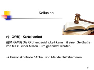 9
(§1 GWB) Kartellverbot
(§81 GWB) Die Ordnungswidrigkeit kann mit einer Geldbuße
von bis zu einer Million Euro geahndet werden.
 Fusionskontrolle / Abbau von Markteintrittsbarrieren
Kollusion
 