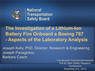 The Investigation of a Lithium-Ion
Battery Fire Onboard a Boeing 787
- Aspects of the Laboratory Analysis
Joseph Kolly, PhD. Director, Research & Engineering
Joseph Panagiotou
Barbara Czech
1

The Seventh Triennial International
Fire & Cabin Safety Research
Conference
December 2-5, 2013

 