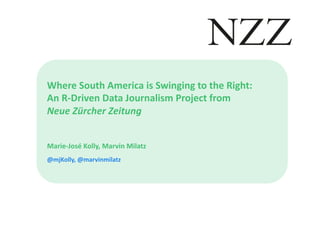 Where	
  South	
  America	
  is	
  Swinging	
  to	
  the	
  Right:	
  	
  
An	
  R-­‐Driven	
  Data	
  Journalism	
  Project	
  from	
  	
  
Neue	
  Zürcher	
  Zeitung	
  
Marie-­‐José	
  Kolly,	
  Marvin	
  Milatz	
  
@mjKolly,	
  @marvinmilatz	
  
 