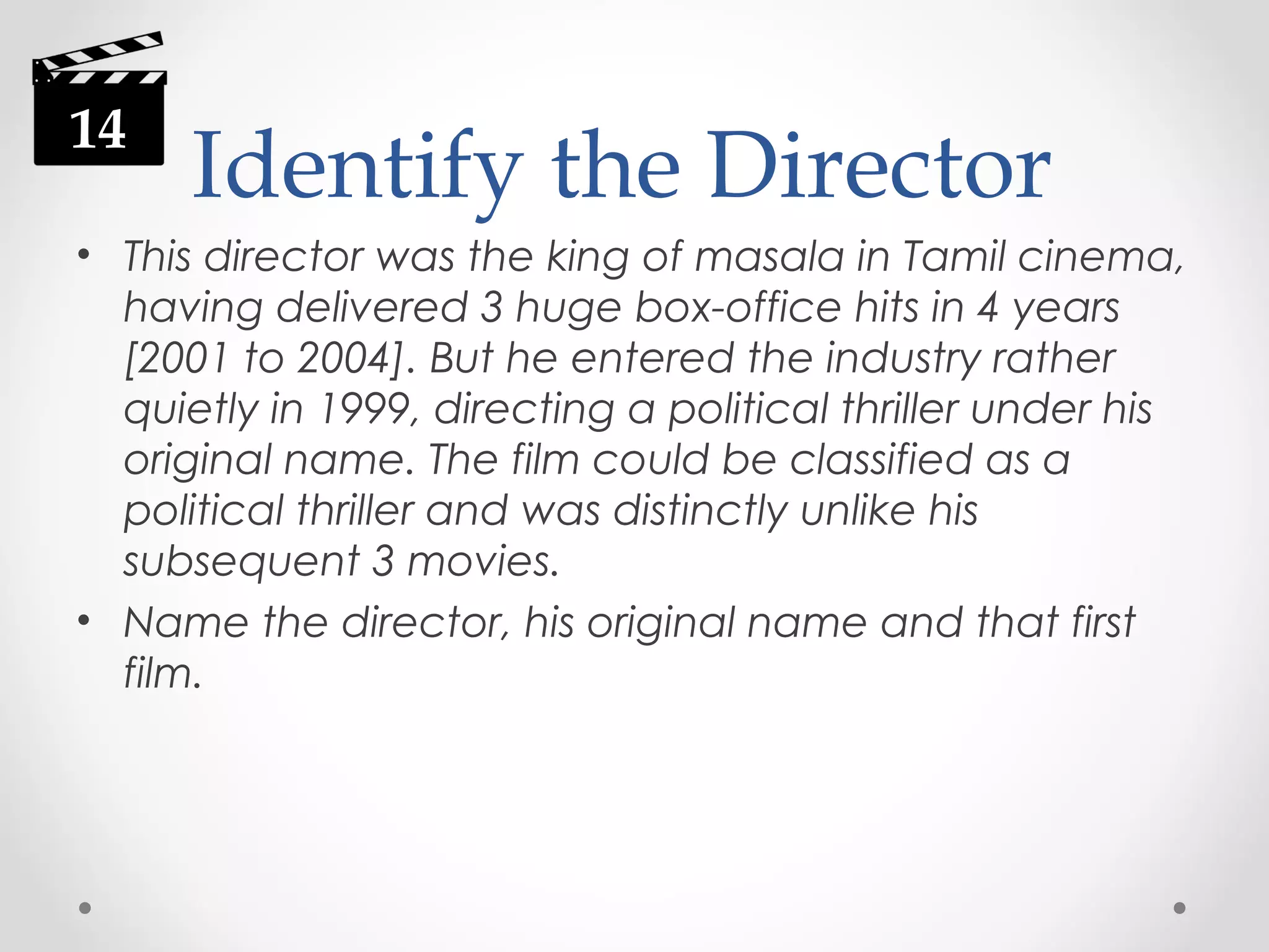 14

Identify the Director

• This director was the king of masala in Tamil cinema,
having delivered 3 huge box-office hits in 4 years
[2001 to 2004]. But he entered the industry rather
quietly in 1999, directing a political thriller under his
original name. The film could be classified as a
political thriller and was distinctly unlike his
subsequent 3 movies.
• Name the director, his original name and that first
film.

 