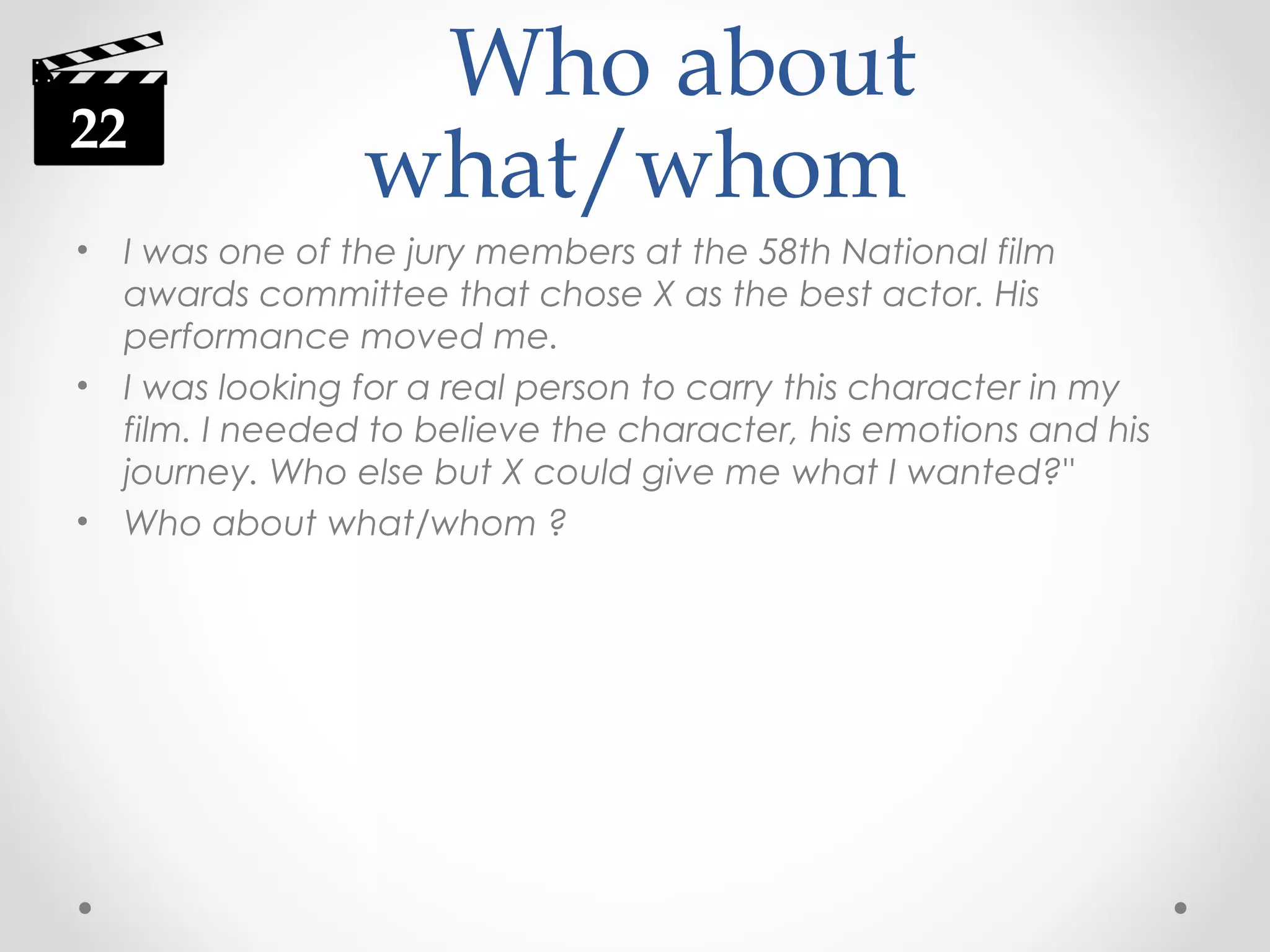 22
•

•

•

Who about
what/whom

I was one of the jury members at the 58th National film
awards committee that chose X as the best actor. His
performance moved me.
I was looking for a real person to carry this character in my
film. I needed to believe the character, his emotions and his
journey. Who else but X could give me what I wanted?"
Who about what/whom ?

 