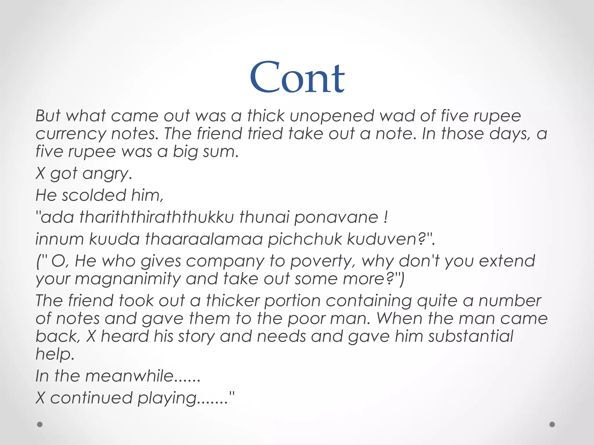 Cont
But what came out was a thick unopened wad of five rupee
currency notes. The friend tried take out a note. In those days, a
five rupee was a big sum.
X got angry.
He scolded him,
"ada thariththiraththukku thunai ponavane !
innum kuuda thaaraalamaa pichchuk kuduven?".
(" O, He who gives company to poverty, why don't you extend
your magnanimity and take out some more?")
The friend took out a thicker portion containing quite a number
of notes and gave them to the poor man. When the man came
back, X heard his story and needs and gave him substantial
help.
In the meanwhile......
X continued playing......."

 