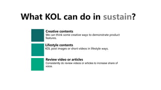 What KOL can do in sustain?
Lifestyle contents
KOL post images or short videos in lifestyle ways.
Creative contents
We can think some creative ways to demonstrate product
features.
Review video or articles
Consistently do review videos or articles to increase share of
voice.
 