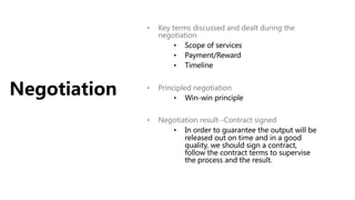 Negotiation
• Key terms discussed and dealt during the
negotiation
• Scope of services
• Payment/Reward
• Timeline
• Principled negotiation
• Win-win principle
• Negotiation result--Contract signed
• In order to guarantee the output will be
released out on time and in a good
quality, we should sign a contract,
follow the contract terms to supervise
the process and the result.
 