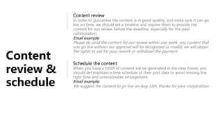 Content
review &
schedule
Content review
In order to guarantee the content is in good quality, and make sure it can go
live on time, we should set a timeline and require them to provide the
content for our review before the deadline, especially for the paid
collaboration.
Email example:
Please do send the content for our review within one week, any content that
you go live without our approval will be recognized as invalid, we will obtain
the rights to ask for your rework or withdrawl the payment.
Schedule the content
When you have a batch of content will be generated in the near future, you
should def maintain a time schedule of their post date to avoid missing the
right time and unreasonable arrangement.
Email example:
We suggest the content to go live on Aug 31th, thanks for your cooperation.
 