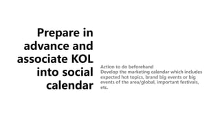 Prepare in
advance and
associate KOL
into social
calendar
Action to do beforehand
Develop the marketing calendar which includes
expected hot topics, brand big events or big
events of the area/global, important festivals,
etc.
 