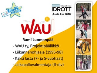 Rami Luomanpää
- WAU ry, Projektipäällikkö
- Liikunnanohjaaja (1995-98)
- Kaksi lasta (7- ja 5-vuotiaat)
- Jalkapallovalmentaja (II-div)
 