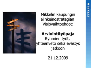 Mikkelin kaupungin elinkeinostrategian  Visiovaihtoehdot: Arviointityöpaja Ryhmien työt,  yhteenveto sekä evästys jatkoon 21.12.2009 