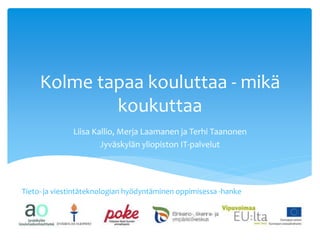 Kolme tapaa kouluttaa - mikä 
koukuttaa 
Liisa Kallio, Merja Laamanen ja Terhi Taanonen 
Jyväskylän yliopiston IT-palvelut 
Tieto- ja viestintäteknologian hyödyntäminen oppimisessa -hanke 
 