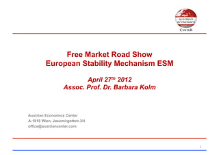 Free Market Road Show
         European Stability Mechanism ESM

                          April 27th 2012
                   Assoc. Prof. Dr. Barbara Kolm



Austrian Economics Center
A-1010 Wien, Jasomirgottstr.3/4
office@austriancenter.com




                                                   1	
  
 