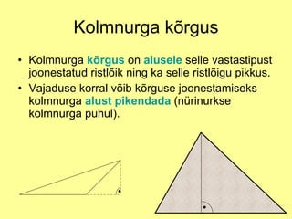 Kolmnurga kõrgus Kolmnurga  kõrgus  on  alusele  selle vastastipust joonestatud ristlõik ning ka selle ristlõigu pikkus.  Vajaduse korral võib kõrguse joonestamiseks kolmnurga  alust pikendada  (nürinurkse kolmnurga puhul).  