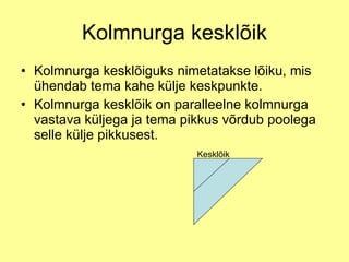 Kolmnurga kesklõik Kolmnurga kesklõiguks nimetatakse lõiku, mis ühendab tema kahe külje keskpunkte. Kolmnurga kesklõik on paralleelne kolmnurga vastava küljega ja tema pikkus võrdub poolega selle külje pikkusest. Kesklõik 