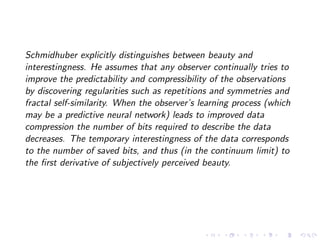 Schmidhuber explicitly distinguishes between beauty and
interestingness. He assumes that any observer continually tries to
improve the predictability and compressibility of the observations
by discovering regularities such as repetitions and symmetries and
fractal self-similarity. When the observer’s learning process (which
may be a predictive neural network) leads to improved data
compression the number of bits required to describe the data
decreases. The temporary interestingness of the data corresponds
to the number of saved bits, and thus (in the continuum limit) to
the ﬁrst derivative of subjectively perceived beauty.
 
