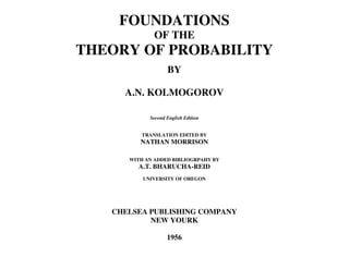 FOUNDATIONS
OF THE
THEORY OF PROBABILITY
BY
A.N. KOLMOGOROV
Second English Edition
TRANSLATION EDITED BY
NATHAN MORRISON
WITH AN ADDED BIBLIOGRPAHY BY
A.T. BHARUCHA-REID
UNIVERSITY OF OREGON
CHELSEA PUBLISHING COMPANY
NEW YOURK
1956
 