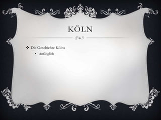 KÖLN 
 Die Geschichte Kölns 
• Anfänglich 
 
