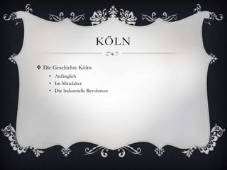 KÖLN 
 Die Geschichte Kölns 
• Anfänglich 
• Im Mittelalter 
• Die Industrielle Revolution 
 