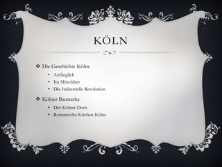 KÖLN 
 Die Geschichte Kölns 
• Anfänglich 
• Im Mittelalter 
• Die Industrielle Revolution 
 Kölner Bauwerke 
• Der Kölner Dom 
• Romanische Kirchen Kölns 
 