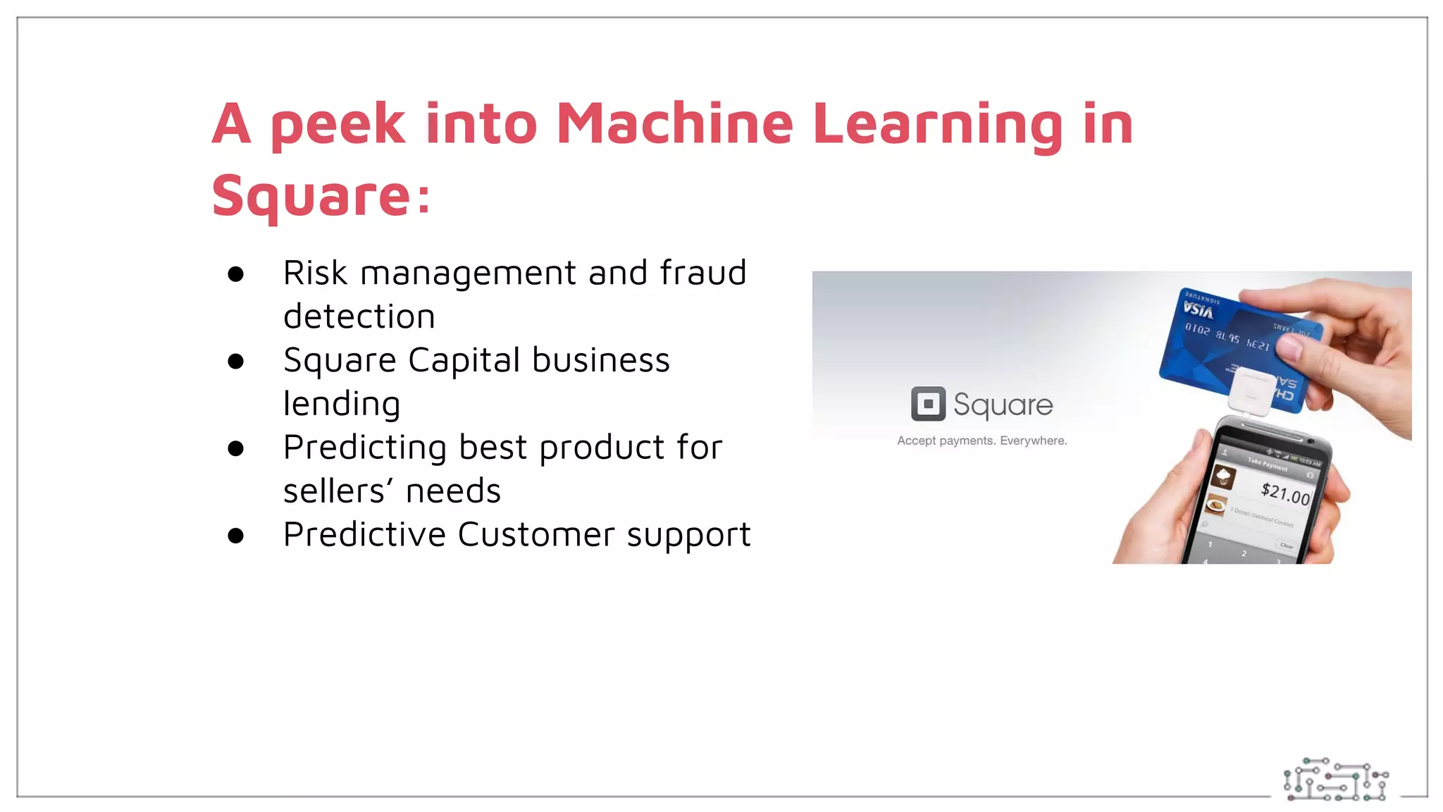 A peek into Machine Learning in
Square:
● Risk management and fraud
detection
● Square Capital business
lending
● Predicting best product for
sellers’ needs
● Predictive Customer support
 