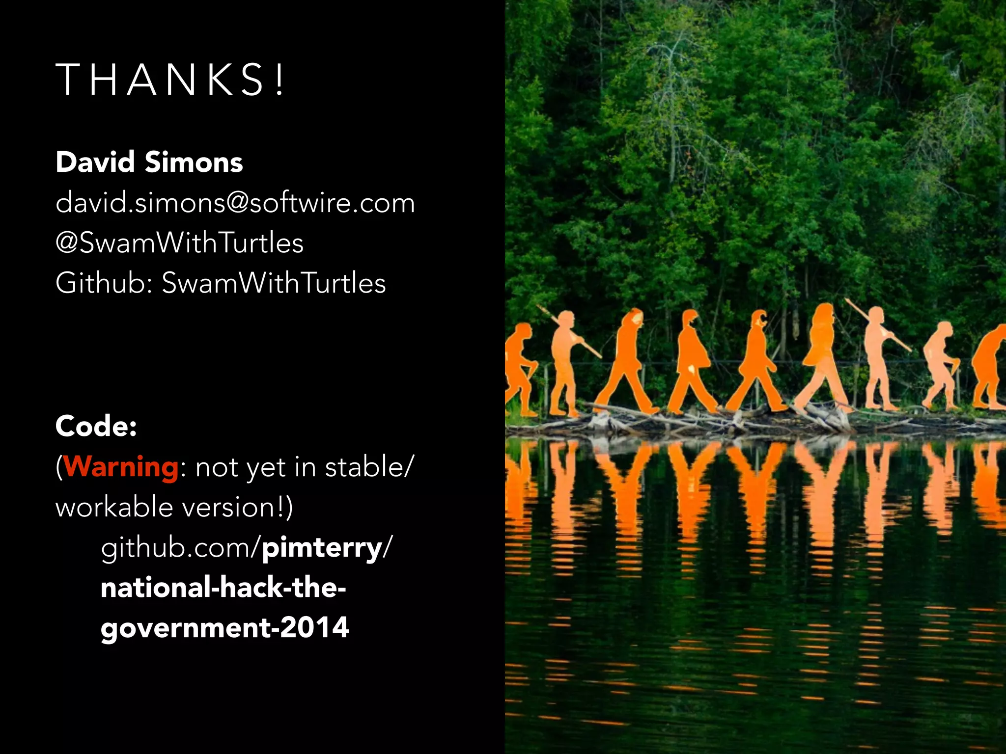 T H A N K S !
David Simons
david.simons@softwire.com
@SwamWithTurtles
Github: SwamWithTurtles
!
Code:
(Warning: not yet in stable/
workable version!)
github.com/pimterry/
national-hack-the-
government-2014