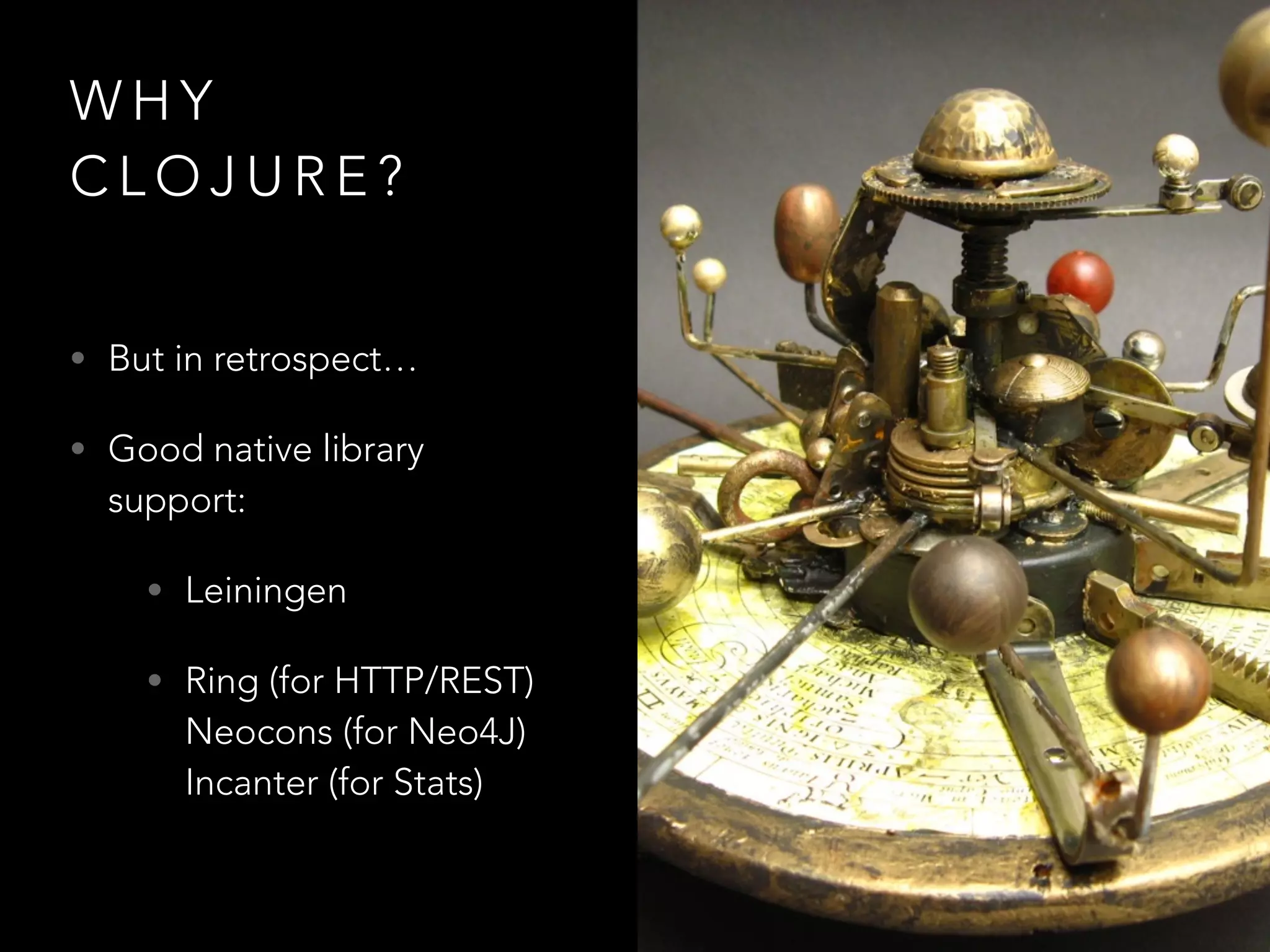 W H Y
C L O J U R E ?
• But in retrospect…
• Good native library
support:
• Leiningen
• Ring (for HTTP/REST)
Neocons (for Neo4J)
Incanter (for Stats)