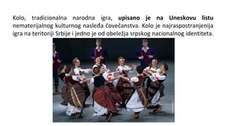 Kolo, tradicionalna narodna igra, upisano je na Uneskovu listu
nematerijalnog kulturnog nasleđa čovečanstva. Kolo je najraspostranjenija
igra na teritoriji Srbije i jedno je od obeležja srpskog nacionalnog identiteta.
 