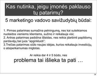 Kas nutinka, jeigu įmonės paklauso
             tų patarimų?
 5 marketingo vadovo savižudybių būdai:
1. Pirmas patarimas sumažina pelningumą, nes kai suteikiamos
nuolaidos vieniems klientams, sužino ir reikalauja visi;
2. Antras patarimas padidina išlaidas, nes reikia įdarbinti papildomų
pardavėjų bei juos “apginkluoti”;
3.Trečias patarimas siūlo naujas idėjas, kurios reikalauja investicijų,
o atsiperkamumas miglotas.

                     Ar reikia dar 4 ir 5 būdo, nes
        problema tai išlieka ta pati …

                                                                          28
 